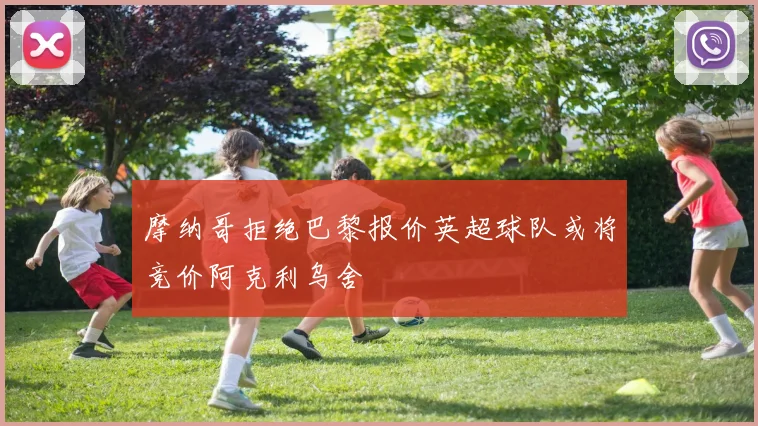 摩纳哥拒绝巴黎报价英超球队或将竞价阿克利乌舍