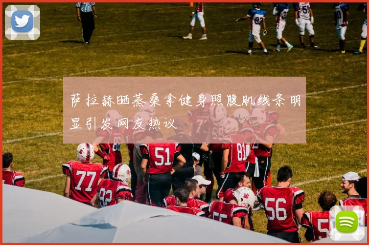 萨拉赫晒蒸桑拿健身照腹肌线条明显引发网友热议