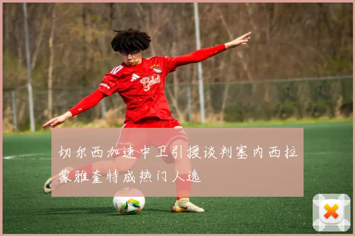 切尔西加速中卫引援谈判塞内西拉蒙雅奎特成热门人选