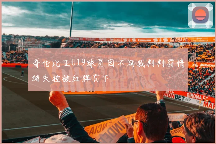 哥伦比亚U19球员因不满裁判判罚情绪失控被红牌罚下