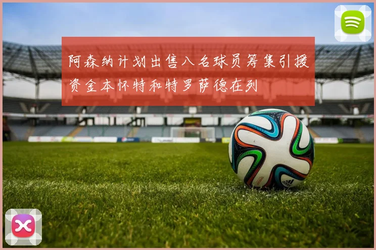 阿森纳计划出售八名球员筹集引援资金本怀特和特罗萨德在列
