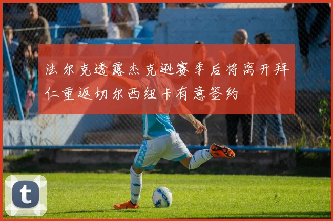 法尔克透露杰克逊赛季后将离开拜仁重返切尔西纽卡有意签约