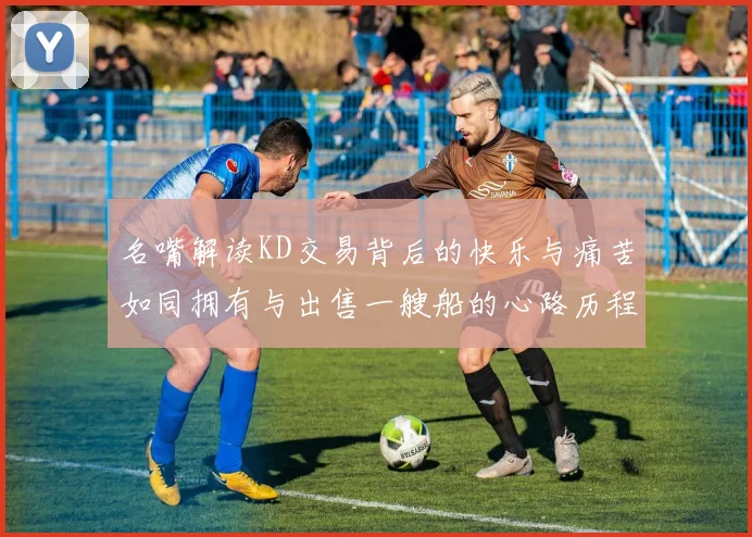 名嘴解读KD交易背后的快乐与痛苦如同拥有与出售一艘船的心路历程