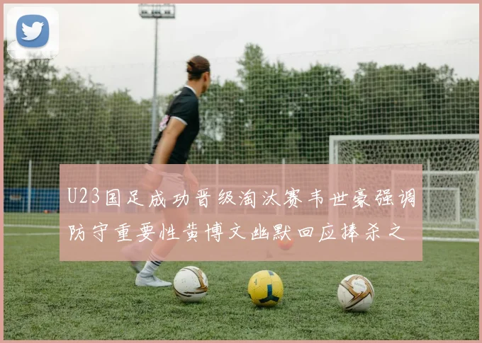 U23国足成功晋级淘汰赛韦世豪强调防守重要性黄博文幽默回应捧杀之说