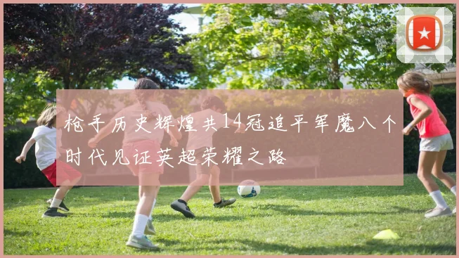 枪手历史辉煌共14冠追平军魔八个时代见证英超荣耀之路