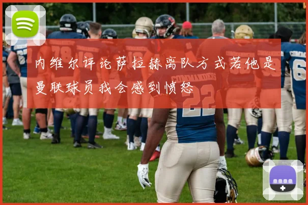 内维尔评论萨拉赫离队方式若他是曼联球员我会感到愤怒