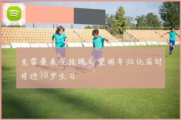 克雷桑表现抢眼有望明年归化届时将迎30岁生日