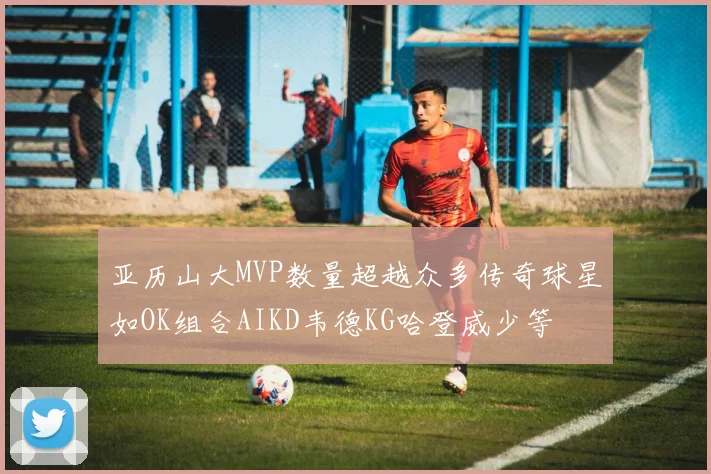 亚历山大MVP数量超越众多传奇球星如OK组合AIKD韦德KG哈登威少等