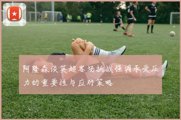 阿隆森谈英超客场挑战强调承受压力的重要性与应对策略