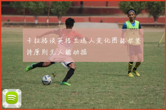 卡拉格谈英格兰选人变化图赫尔坚持原则无人能动摇