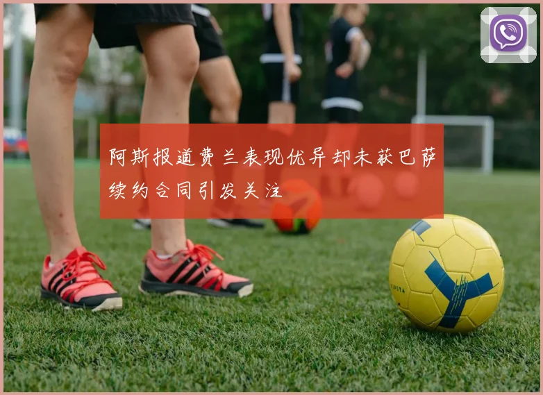 阿斯报道费兰表现优异却未获巴萨续约合同引发关注