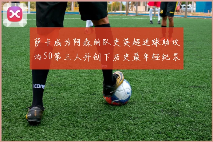 萨卡成为阿森纳队史英超进球助攻均50第三人并创下历史最年轻纪录