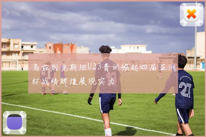 乌兹别克斯坦U23青训崛起四届亚洲杯战绩辉煌展现实力