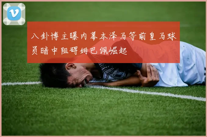 八卦博主曝内幕本泽马等前皇马球员暗中阻碍姆巴佩崛起