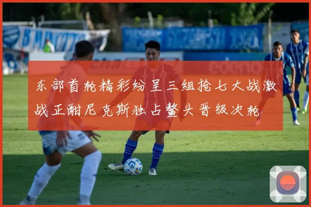 东部首轮精彩纷呈三组抢七大战激战正酣尼克斯独占鳌头晋级次轮