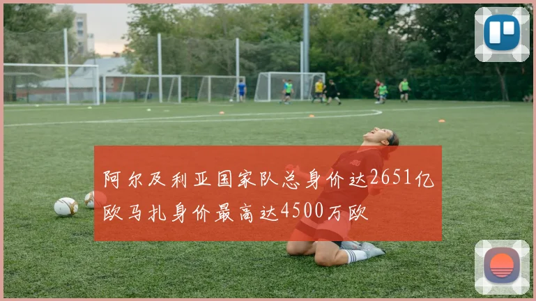 阿尔及利亚国家队总身价达2651亿欧马扎身价最高达4500万欧