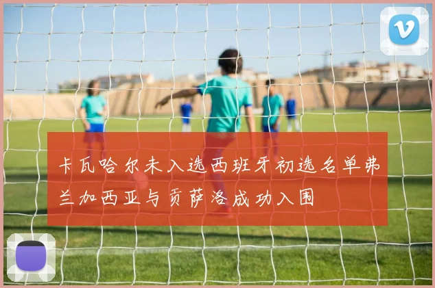 卡瓦哈尔未入选西班牙初选名单弗兰加西亚与贡萨洛成功入围