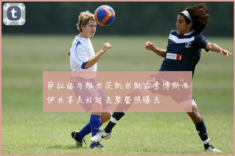 萨拉赫与维尔茨凯尔凯兹索博斯洛伊共享美好时光聚餐照曝光